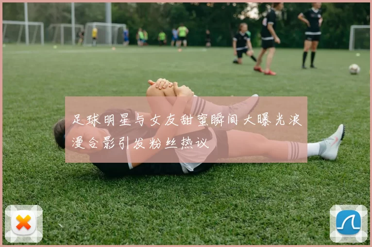 足球明星与女友甜蜜瞬间大曝光浪漫合影引发粉丝热议