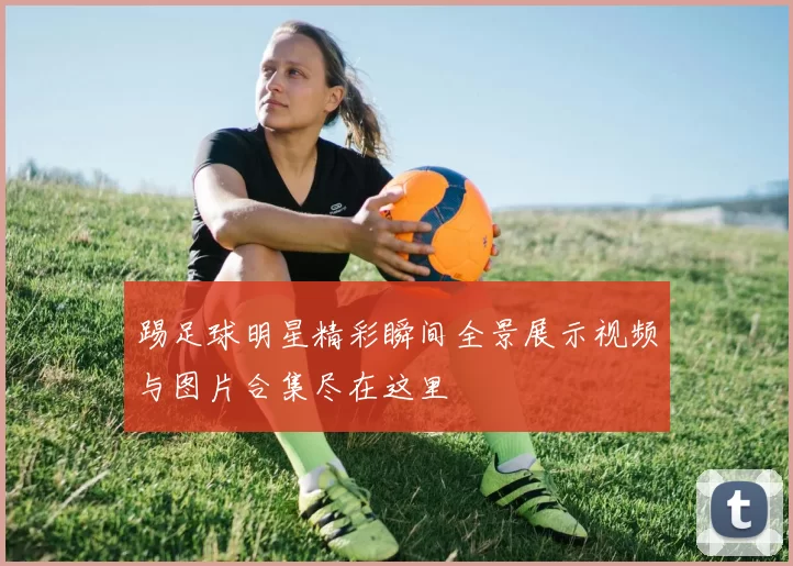 踢足球明星精彩瞬间全景展示视频与图片合集尽在这里