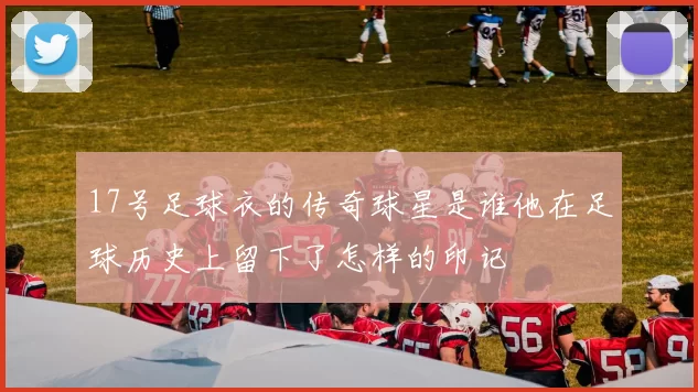 17号足球衣的传奇球星是谁他在足球历史上留下了怎样的印记