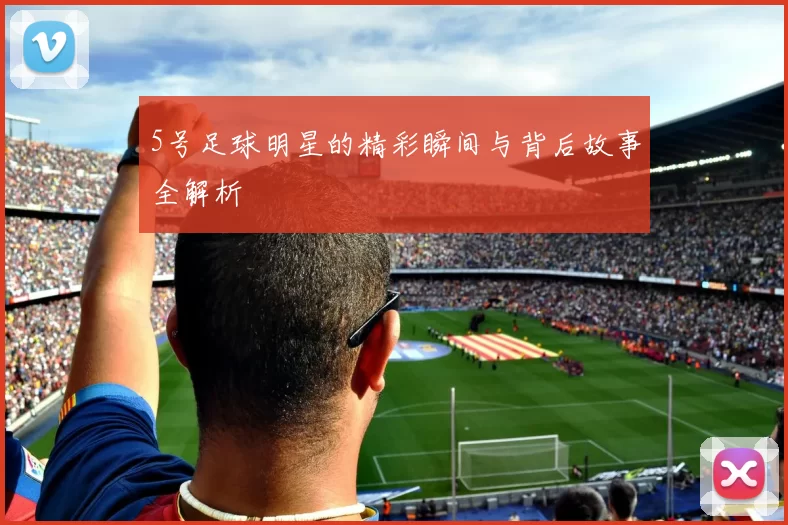 5号足球明星的精彩瞬间与背后故事全解析