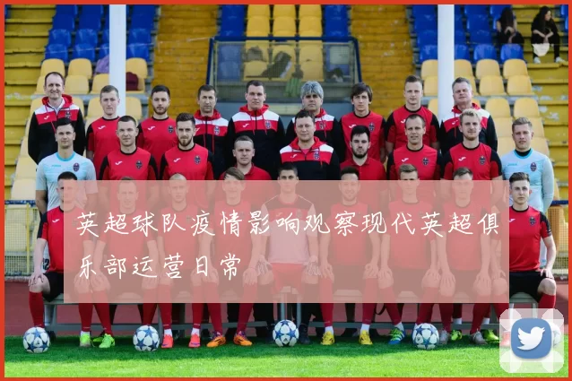 英超球队疫情影响观察现代英超俱乐部运营日常