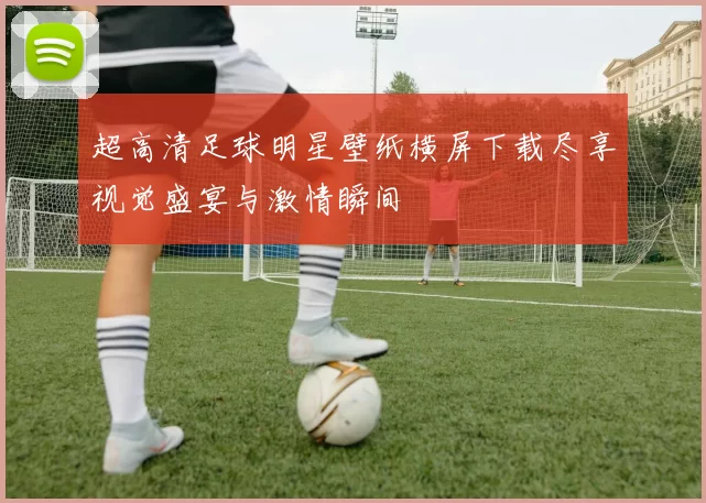 超高清足球明星壁纸横屏下载尽享视觉盛宴与激情瞬间