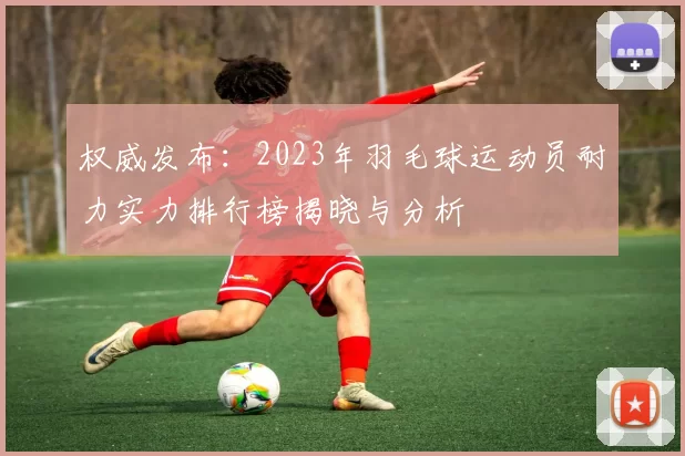 权威发布：2023年羽毛球运动员耐力实力排行榜揭晓与分析