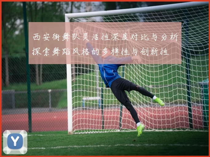西安街舞队灵活性深度对比与分析探索舞蹈风格的多样性与创新性