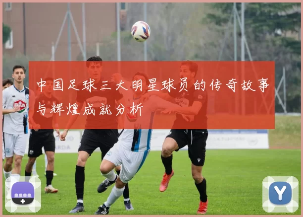 中国足球三大明星球员的传奇故事与辉煌成就分析