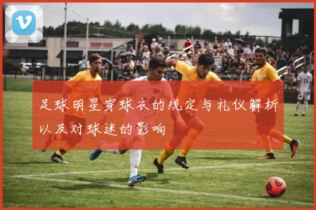 足球明星穿球衣的规定与礼仪解析以及对球迷的影响