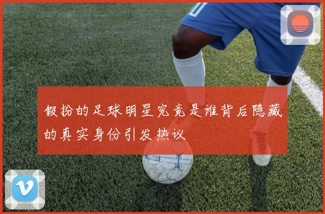 假扮的足球明星究竟是谁背后隐藏的真实身份引发热议
