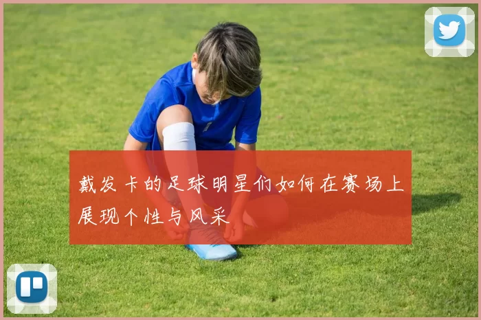 戴发卡的足球明星们如何在赛场上展现个性与风采