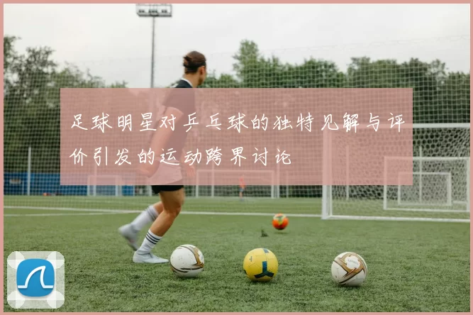 足球明星对乒乓球的独特见解与评价引发的运动跨界讨论