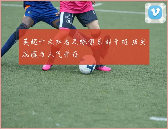 英超十大知名足球俱乐部介绍 历史底蕴与人气并存