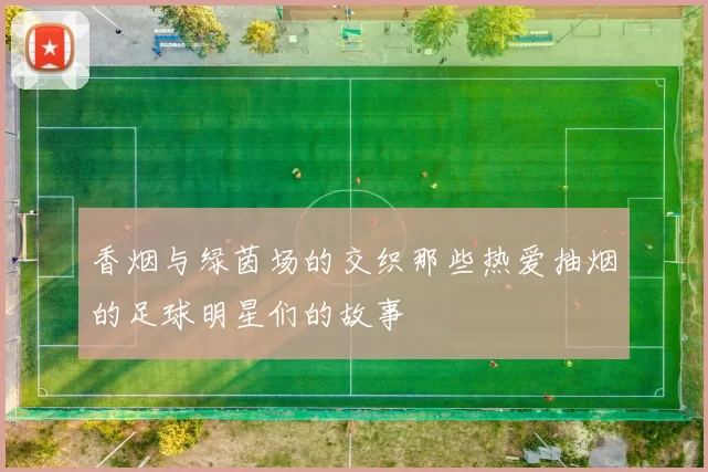 香烟与绿茵场的交织那些热爱抽烟的足球明星们的故事