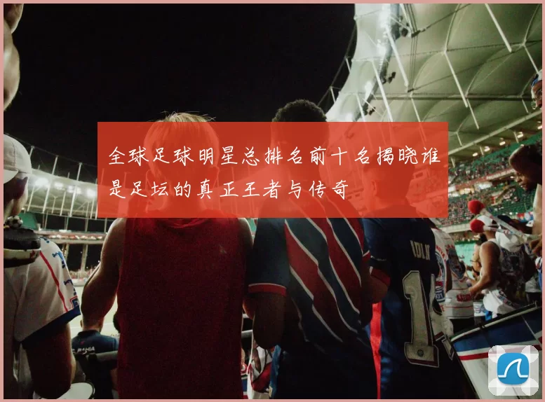 全球足球明星总排名前十名揭晓谁是足坛的真正王者与传奇