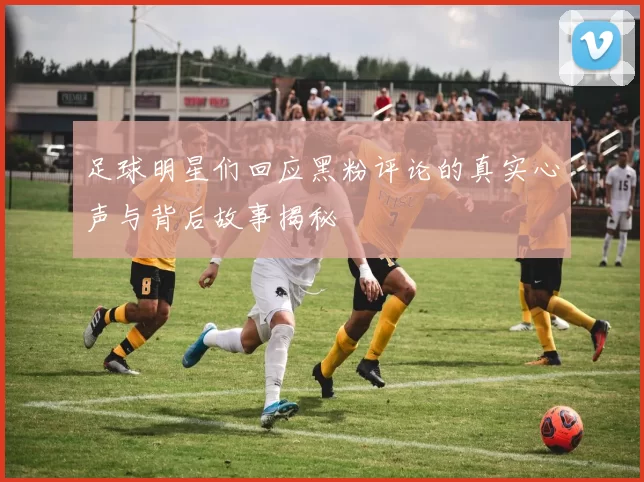 足球明星们回应黑粉评论的真实心声与背后故事揭秘