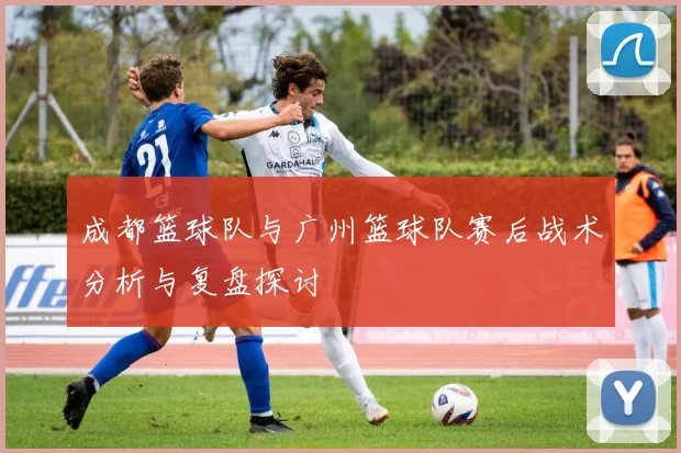 成都篮球队与广州篮球队赛后战术分析与复盘探讨