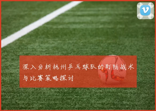 深入分析杭州乒乓球队的盯防战术与比赛策略探讨
