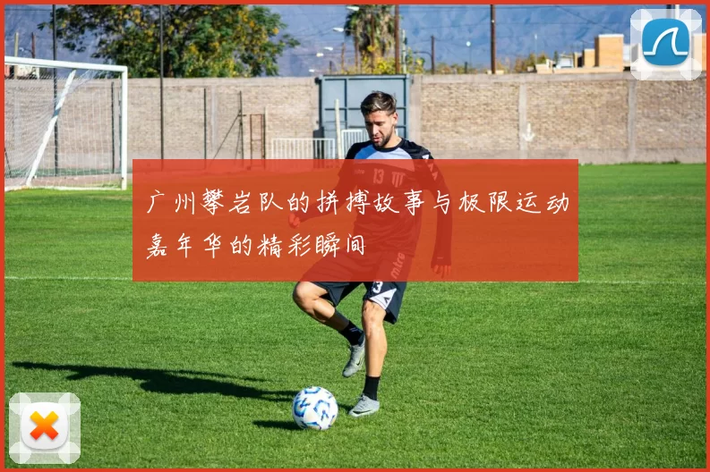 广州攀岩队的拼搏故事与极限运动嘉年华的精彩瞬间