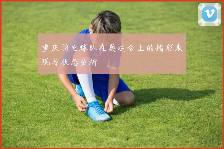 重庆羽毛球队在奥运会上的精彩表现与状态分析