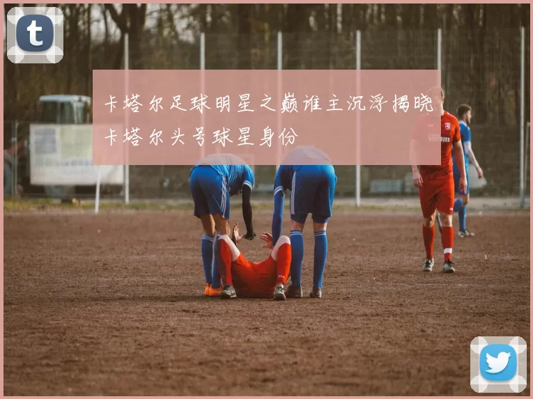 卡塔尔足球明星之巅谁主沉浮揭晓卡塔尔头号球星身份