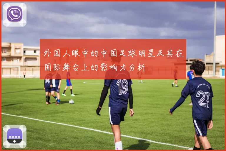 外国人眼中的中国足球明星及其在国际舞台上的影响力分析