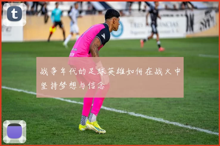 战争年代的足球英雄如何在战火中坚持梦想与信念