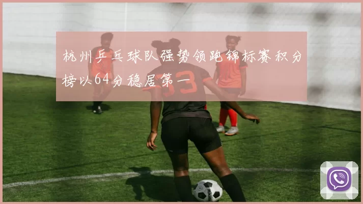 杭州乒乓球队强势领跑锦标赛积分榜以64分稳居第一