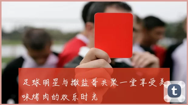 足球明星与撒盐哥共聚一堂享受美味烤肉的欢乐时光