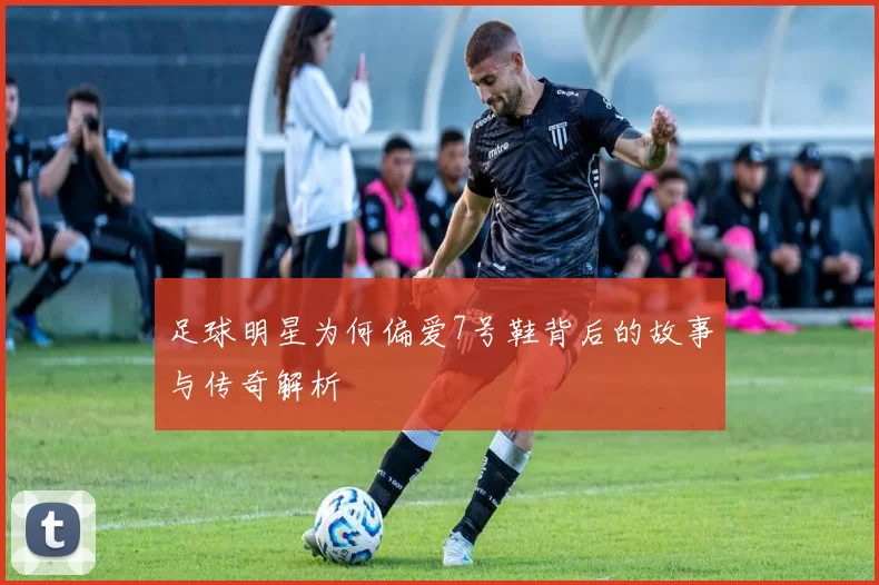 足球明星为何偏爱7号鞋背后的故事与传奇解析