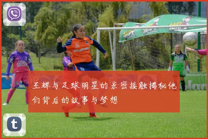 王辉与足球明星的亲密接触揭秘他们背后的故事与梦想