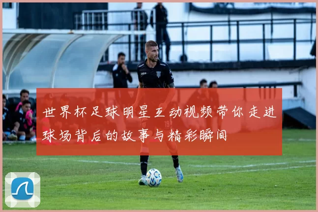 世界杯足球明星互动视频带你走进球场背后的故事与精彩瞬间