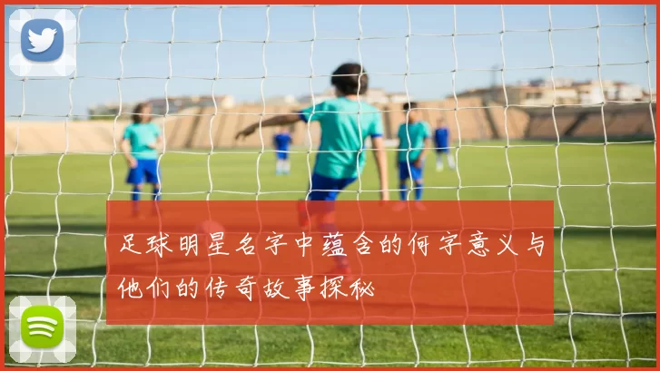 足球明星名字中蕴含的何字意义与他们的传奇故事探秘