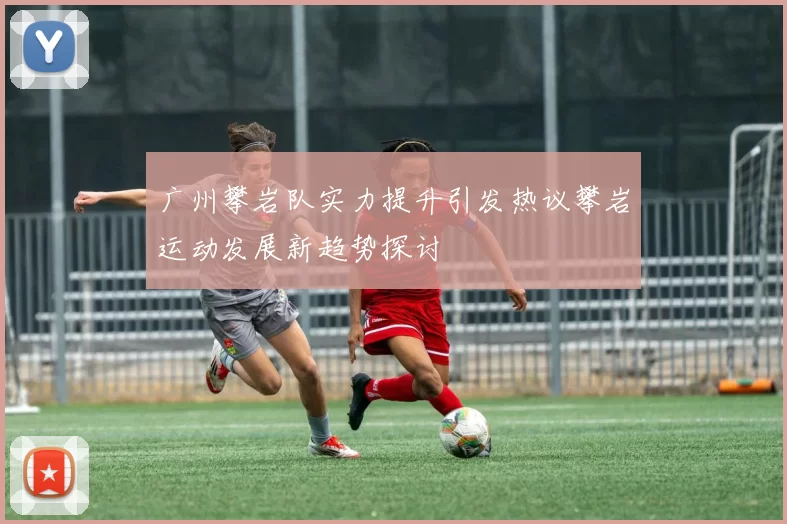 广州攀岩队实力提升引发热议攀岩运动发展新趋势探讨