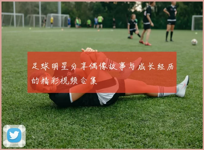 足球明星分享偶像故事与成长经历的精彩视频合集