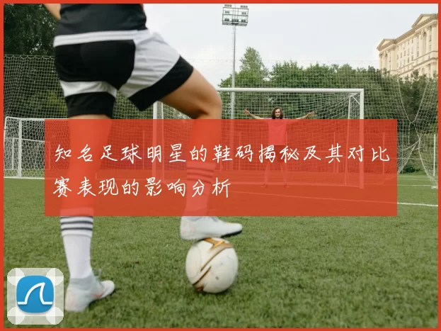 知名足球明星的鞋码揭秘及其对比赛表现的影响分析