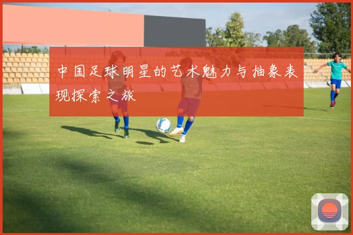 中国足球明星的艺术魅力与抽象表现探索之旅