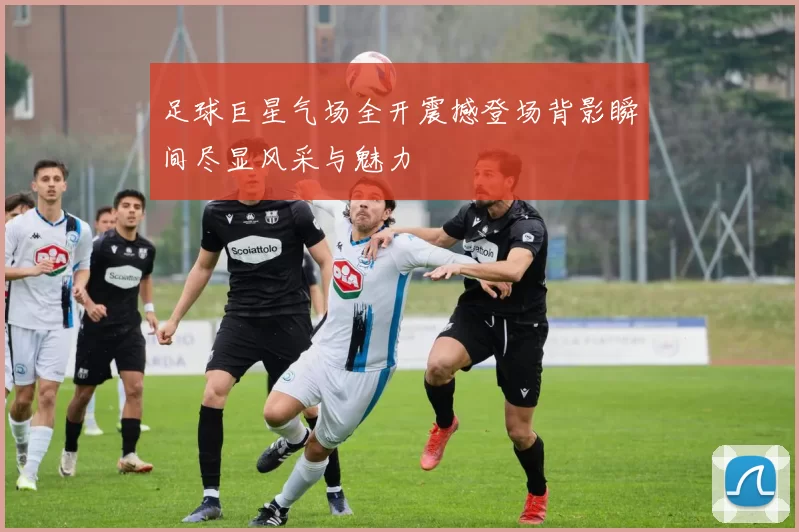 足球巨星气场全开震撼登场背影瞬间尽显风采与魅力