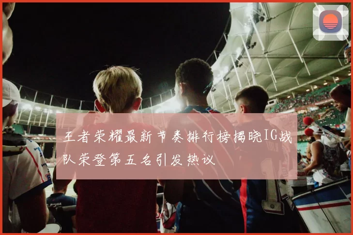 王者荣耀最新节奏排行榜揭晓IG战队荣登第五名引发热议