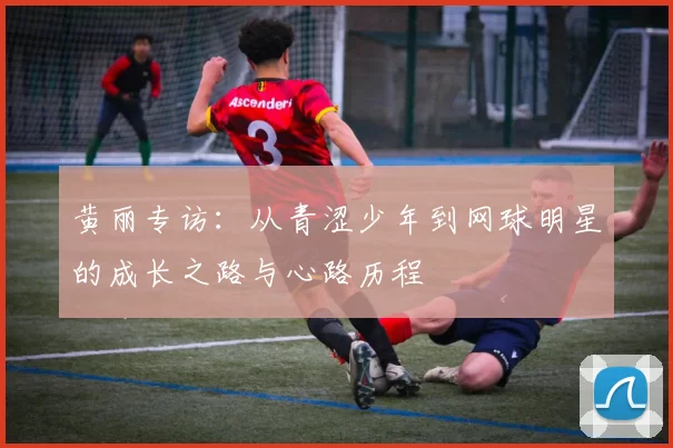 黄丽专访：从青涩少年到网球明星的成长之路与心路历程