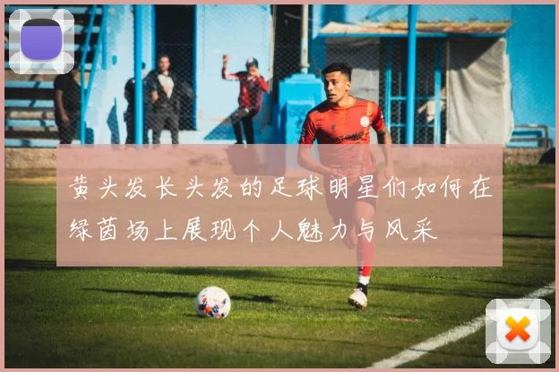 黄头发长头发的足球明星们如何在绿茵场上展现个人魅力与风采