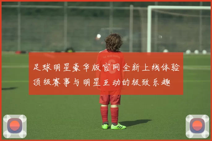 足球明星豪华版官网全新上线体验顶级赛事与明星互动的极致乐趣