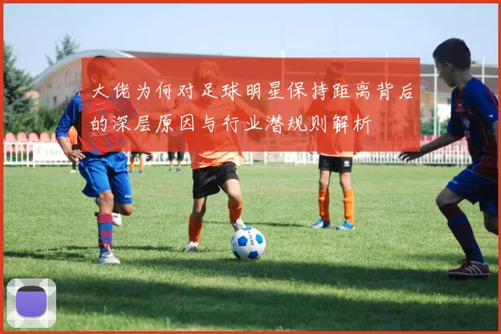 大佬为何对足球明星保持距离背后的深层原因与行业潜规则解析