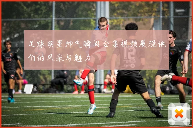 足球明星帅气瞬间合集视频展现他们的风采与魅力