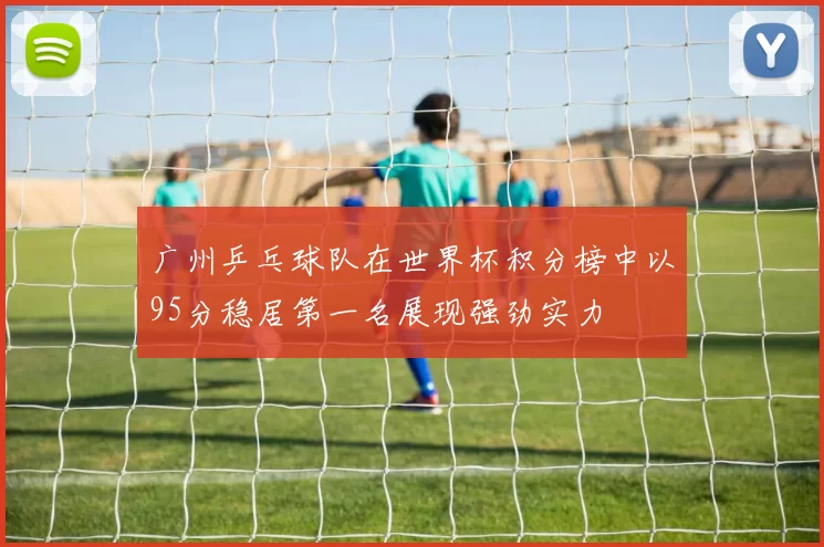 广州乒乓球队在世界杯积分榜中以95分稳居第一名展现强劲实力