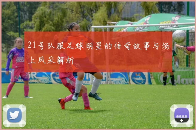 21号队服足球明星的传奇故事与场上风采解析