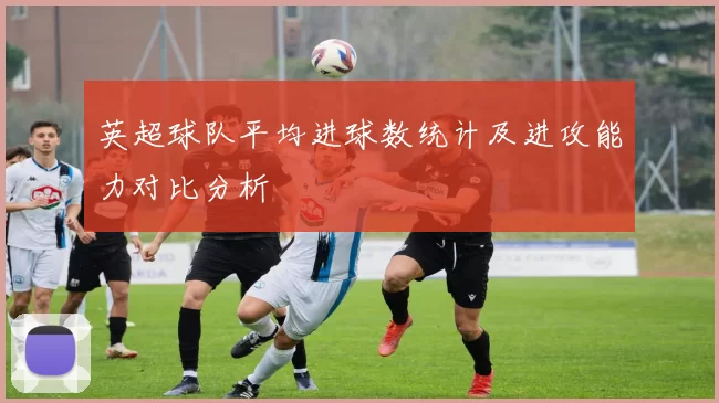 英超球队平均进球数统计及进攻能力对比分析