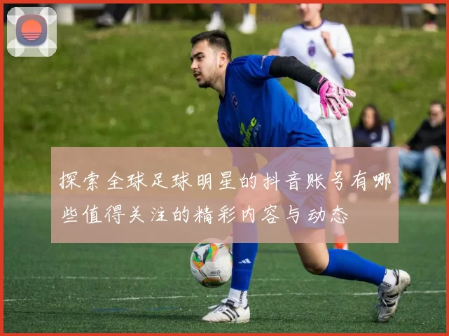 探索全球足球明星的抖音账号有哪些值得关注的精彩内容与动态