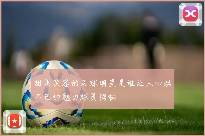 甜美笑容的足球明星是谁让人心动不已的魅力球员揭秘