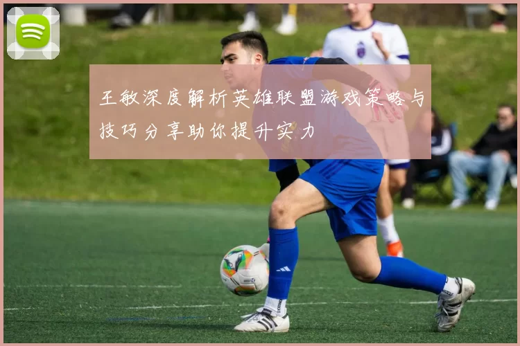王敏深度解析英雄联盟游戏策略与技巧分享助你提升实力
