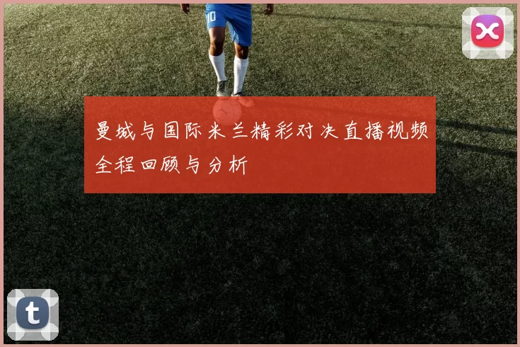 曼城与国际米兰精彩对决直播视频全程回顾与分析