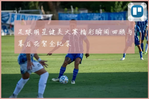 足球明星健美大赛精彩瞬间回顾与幕后花絮全纪录
