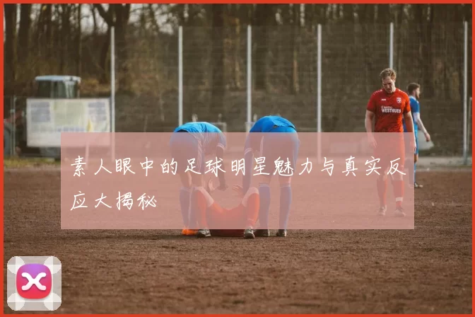 素人眼中的足球明星魅力与真实反应大揭秘